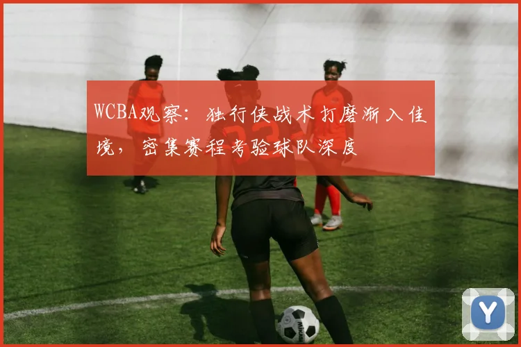WCBA观察：独行侠战术打磨渐入佳境，密集赛程考验球队深度
